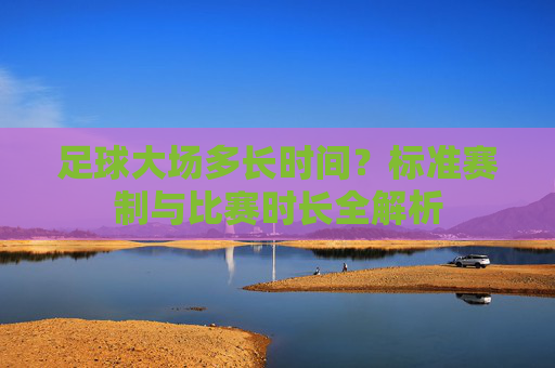 足球大场多长时间?标准赛制与比赛时长全解析