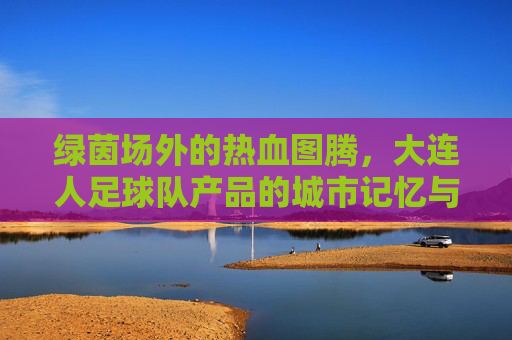 绿茵场外的热血图腾,大连人足球队产品的城市记忆与情感寄托