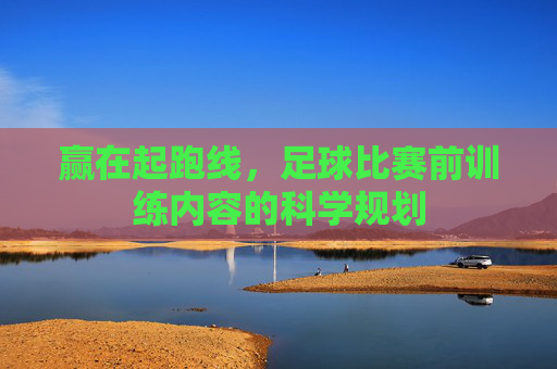 赢在起跑线,足球比赛前训练内容的科学规划