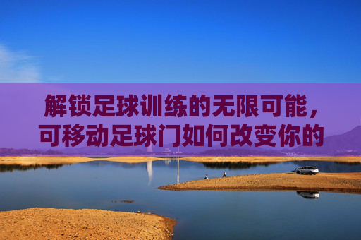 解锁足球训练的无限可能,可移动足球门如何改变你的训练方式