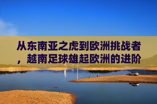 从东南亚之虎到欧洲挑战者,越南足球雄起欧洲的进阶之路
