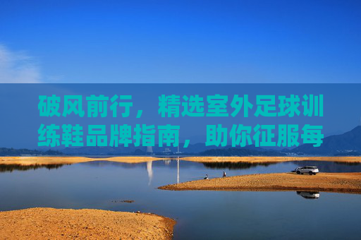 破风前行,精选室外足球训练鞋品牌指南,助你征服每一块场地