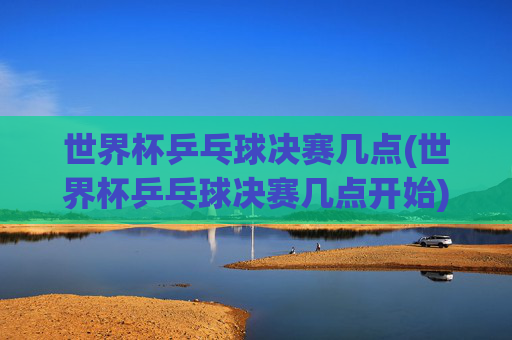 世界杯乒乓球决赛几点(世界杯乒乓球决赛几点开始)