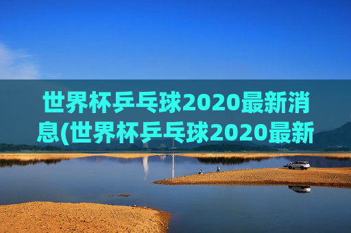 世界杯乒乓球2020最新消息(世界杯乒乓球2020最新消息视频)
