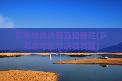 乒乓球总决赛直播赛程(乒乓球年终总决赛赛程)