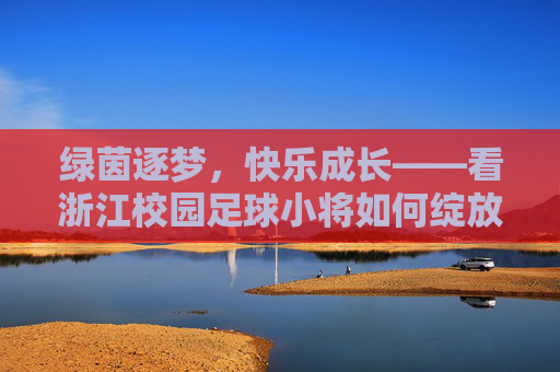 绿茵逐梦,快乐成长——看浙江校园足球小将如何绽放