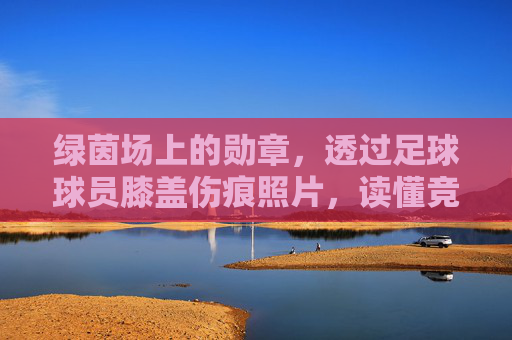 绿茵场上的勋章,透过足球球员膝盖伤痕照片,读懂竞技体育的残酷与坚韧