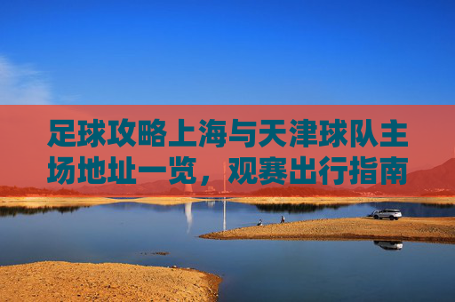 足球攻略上海与天津球队主场地址一览,观赛出行指南