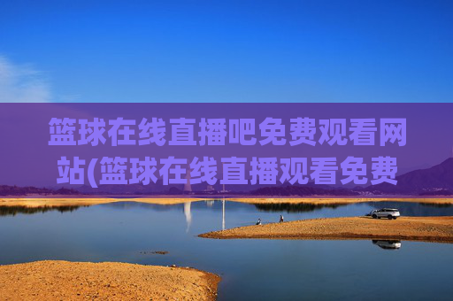 篮球在线直播吧免费观看网站(篮球在线直播观看免费高清)