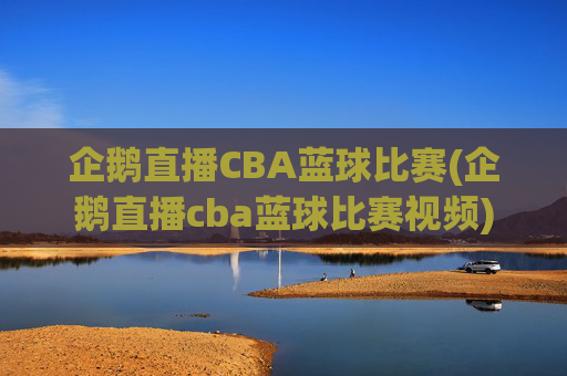 企鹅直播CBA蓝球比赛(企鹅直播cba蓝球比赛视频)