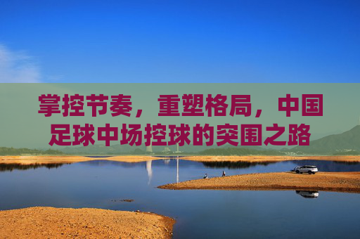 掌控节奏,重塑格局,中国足球中场控球的突围之路