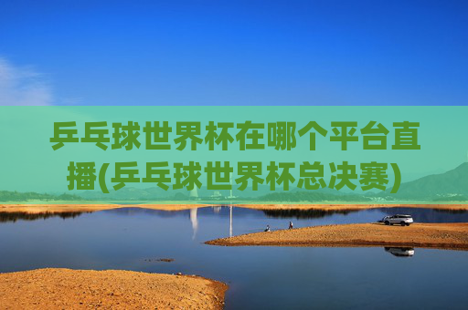乒乓球世界杯在哪个平台直播(乒乓球世界杯总决赛)