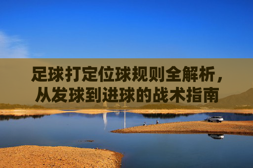 足球打定位球规则全解析,从发球到进球的战术指南