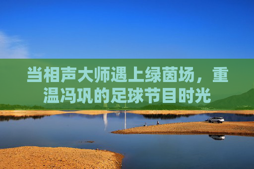 当相声大师遇上绿茵场,重温冯巩的足球节目时光