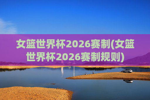 女篮世界杯2026赛制(女篮世界杯2026赛制规则)