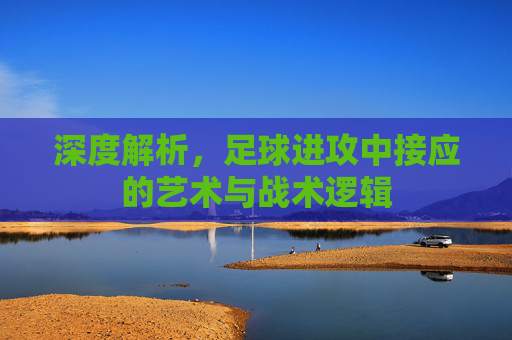 深度解析，足球进攻中接应的艺术与战术逻辑