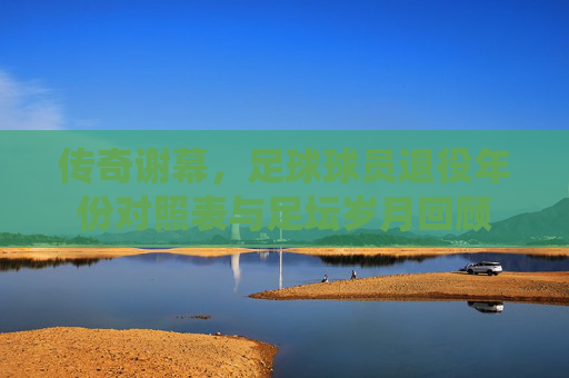 传奇谢幕，足球球员退役年份对照表与足坛岁月回顾