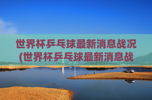 世界杯乒乓球最新消息战况(世界杯乒乓球最新消息战况查询)