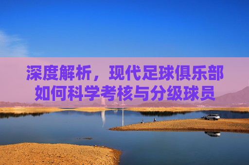 深度解析，现代足球俱乐部如何科学考核与分级球员