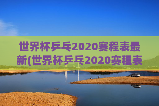 世界杯乒乓2020赛程表最新(世界杯乒乓2020赛程表最新消息)