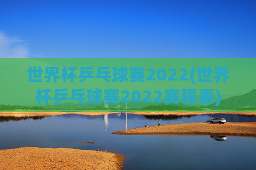 世界杯乒乓球赛2022(世界杯乒乓球赛2022赛程表)