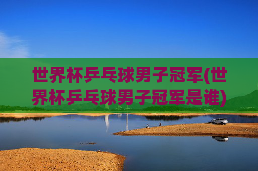 世界杯乒乓球男子冠军(世界杯乒乓球男子冠军是谁)