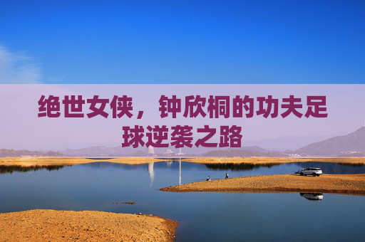 绝世女侠,钟欣桐的功夫足球逆袭之路