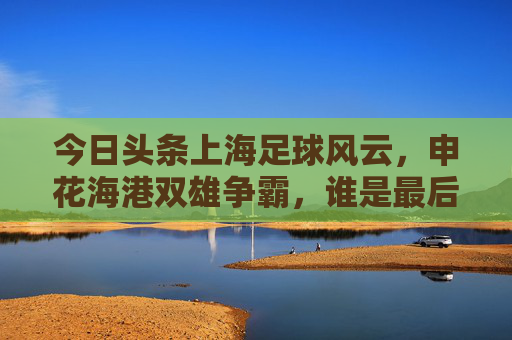 今日头条上海足球风云,申花海港双雄争霸,谁是最后的赢家?