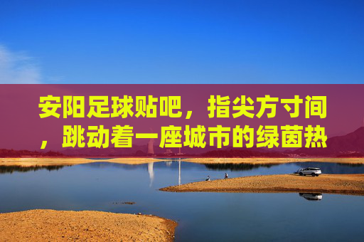 安阳足球贴吧,指尖方寸间,跳动着一座城市的绿茵热血
