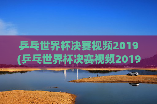 乒乓世界杯决赛视频2019(乒乓世界杯决赛视频2019)