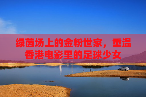 绿茵场上的金粉世家，重温香港电影里的足球少女