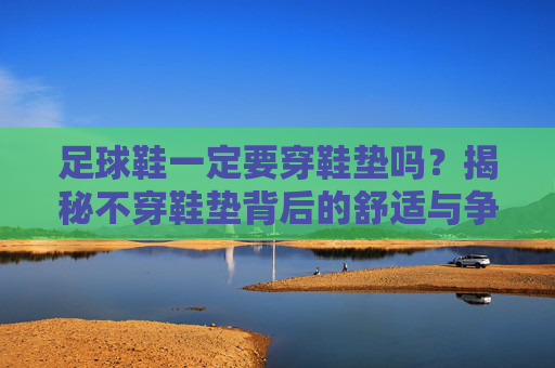 足球鞋一定要穿鞋垫吗?揭秘不穿鞋垫背后的舒适与争议