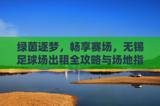 绿茵逐梦,畅享赛场,无锡足球场出租全攻略与场地指南