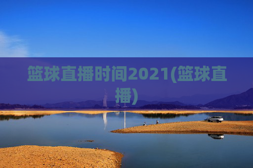 篮球直播时间2021(篮球直播)
