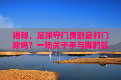 揭秘,足球守门员到底打门球吗?一场关于手与脚的较量