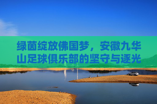 绿茵绽放佛国梦,安徽九华山足球俱乐部的坚守与逐光