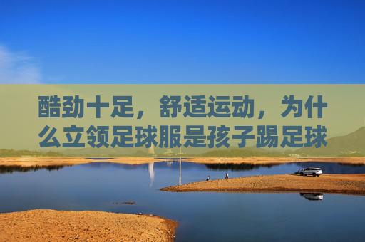 酷劲十足,舒适运动,为什么立领足球服是孩子踢足球的最佳选择