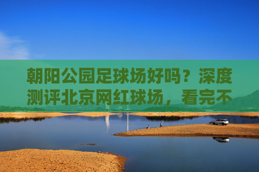 朝阳公园足球场好吗?深度测评北京网红球场,看完不踩雷