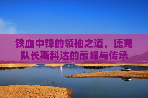 铁血中锋的领袖之道,捷克队长斯科达的巅峰与传承
