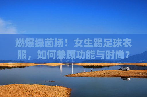 燃爆绿茵场！女生踢足球衣服，如何兼顾功能与时尚？