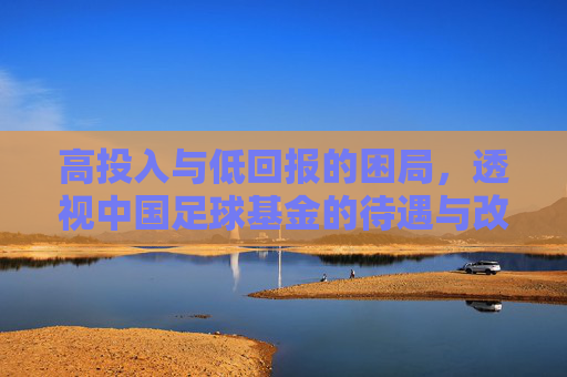 高投入与低回报的困局，透视中国足球基金的待遇与改革