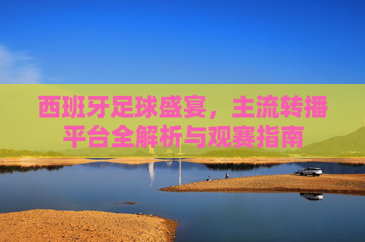 西班牙足球盛宴，主流转播平台全解析与观赛指南