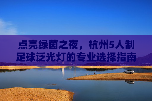 点亮绿茵之夜,杭州5人制足球泛光灯的专业选择指南