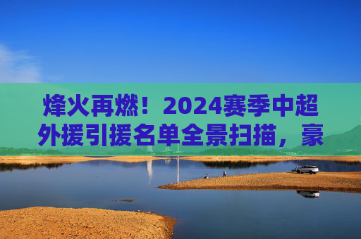 烽火再燃!2024赛季中超外援引援名单全景扫描,豪门豪掷千金,谁能称霸赛场?
