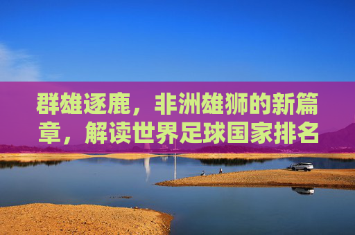 群雄逐鹿,非洲雄狮的新篇章,解读世界足球国家排名非洲的现状与未来