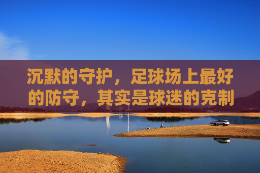 沉默的守护，足球场上最好的防守，其实是球迷的克制