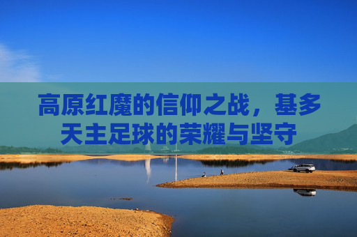 高原红魔的信仰之战,基多天主足球的荣耀与坚守
