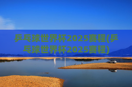 乒乓球世界杯2025赛程(乒乓球世界杯2025赛程)