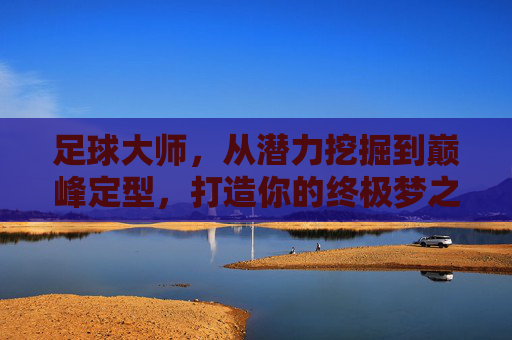 足球大师,从潜力挖掘到巅峰定型,打造你的终极梦之队攻略大全