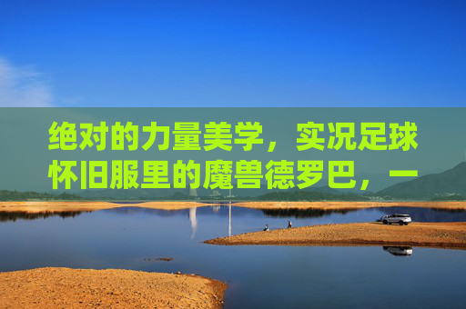 绝对的力量美学，实况足球怀旧服里的魔兽德罗巴，一代人的青春回忆